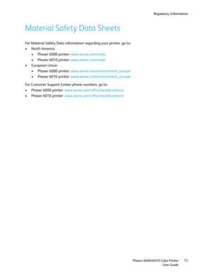 Page 73Regulatory Information
Phaser 6000/6010 Color Printer
User Guide73
Material Safety Data Sheets
For Material Safety Data information regarding your printer, go to:
• North America
• Phaser 6000 printer: www.xerox.com/msds
• Phaser 6010 printer: www.xerox.com/msds
• European Union
• Phaser 6000 printer: www.xerox.com/environment_europe
• Phaser 6010 printer: www.xerox.com/environment_europe
For Customer Support Center phone numbers, go to:
• Phaser 6000 printer: www.xerox.com/office/worldcontacts
• Phaser...