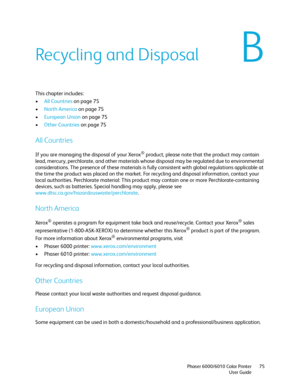 Page 75B
Phaser 6000/6010 Color Printer
User Guide75
Recycling and Disposal
This chapter includes:
•All Countries on page 75
•North America on page 75
•European Union on page 75
•Other Countries on page 75
All Countries
If you are managing the disposal of your Xerox® product, please note that the product may contain 
lead, mercury, perchlorate, and other materials whose disposal may be regulated due to environmental 
considerations. The presence of these materials is fully consistent with global regulations...