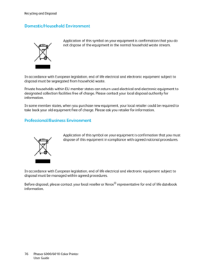 Page 76Recycling and Disposal
Phaser 6000/6010 Color Printer
User Guide 76
Domestic/Household Environment
In accordance with European legislation, end of life electrical and electronic equipment subject to 
disposal must be segregated from household waste.
Private households within EU member states can return used electrical and electronic equipment to 
designated collection facilities free of charge. Please contact your local disposal authority for 
information.
In some member states, when you purchase new...