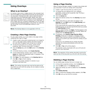 Page 63Advanced Printing
14
Using Overlays
What is an Overlay?
An overlay is text and/or images stored in the computer hard 
disk drive (HDD) as a special file format that can be printed on 
any document. Overlays are often used to take the place of 
preprinted forms and letterhead paper. Rather than using 
preprinted letterhead, you can create an overlay containing the 
exact same information that is currently on your letterhead. To 
print a letter with your company’s letterhead, you do not need 
to load...