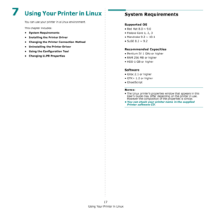 Page 66Using Your Printer in Linux
17
7Using Your Printer in Linux 
You can use your printer in a Linux environment.
This chapter includes:
• System Requirements
• Installing the Printer Driver
• Changing the Printer Connection Method
• Uninstalling the Printer Driver
• Using the Configuration Tool
• Changing LLPR Properties
System Requirements
Supported OS
• Red Hat 8.0 ~ 9.0
• Fedora Core 1, 2, 3
• Mandrake 9.2 ~ 10.1
• SuSE 8.2 ~ 9.2
Recommended Capacities
• Pentium IV 1 GHz or higher
• RAM 256 MB or higher...