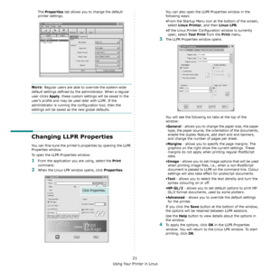 Page 70Using Your Printer in Linux
21
The Properties tab allows you to change the default 
printer settings.
NOTE: Regular users are able to override the system-wide 
default settings defined by the administrator. When a regular 
user clicks 
Apply, these custom settings will be saved in the 
user’s profile and may be used later with LLPR. If the 
administrator is running the configuration tool, then the 
settings will be saved as the new global defaults.
Changing LLPR Properties
You can fine-tune the printer’s...