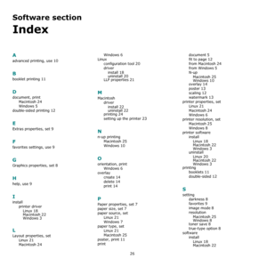 Page 7526
Software section 
Index
A
advanced printing, use 10
B
booklet printing 11
D
document, print
Macintosh
 24
Windows 5
double-sided printing 12
E
Extras properties, set 9
F
favorites settings, use 9
G
Graphics properties, set 8
H
help, use 9
I
install
printer driver
Linux
 18
Macintosh 22Windows 3
L
Layout properties, set
Linux
 21
Macintosh 24
Windows 6
Linux
configuration tool
 20
driver
install
 18
uninstall 20LLP properties 21
M
Macintosh
driver
install
 22uninstall 22printing 24
setting up the...