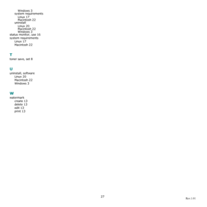 Page 7627
Windows 3system requirementsLinux
 17
Macintosh 22uninstallLinux
 20Macintosh 22
Windows 3status monitor, use 16
system requirements Linux
 17
Macintosh 22
T
toner save, set 8
U
uninstall, softwareLinux
 20
Macintosh 22
Windows 3
W
watermarkcreate
 13
delete 13
edit 13
print 13

Rev.1.01
Downloaded From ManualsPrinter.com Manuals 