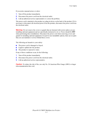 Page 11User Safety
Phaser® 6115MFP Multifunction Product
1-3 If you notice unusual noises or odors:
1.Turn off the product immediately.
2.Disconnect the power cord from the electrical outlet. 
3.Call an authorized service representative to correct the problem.
The power cord is attached to the product as a plug-in device on the back of the product. If it is 
necessary to disconnect all electrical power from the product, disconnect the power cord from 
the electrical outlet.
Warning:Do not remove the covers or...