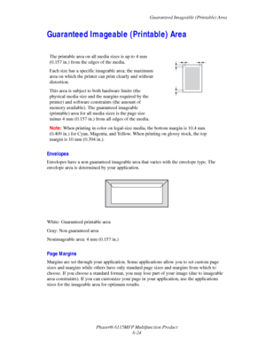 Page 108Guaranteed Imageable (Printable) Area
Phaser® 6115MFP Multifunction Product
6-24
Guaranteed Imageable (Printable) Area
Envelopes
Envelopes have a non guaranteed imageable area that varies with the envelope type. The 
envelope area is determined by your application.
White: Guaranteed printable area
Gray: Non guaranteed area
Nonimageable area: 4 mm (0.157 in.)
Page Margins
Margins are set through your application. Some applications allow you to set custom page 
sizes and margins while others have only...