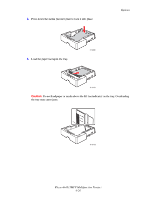 Page 110Options
Phaser® 6115MFP Multifunction Product
6-26 3.Press down the media pressure plate to lock it into place.
4.Load the paper faceup in the tray.
Caution:Do not load paper or media above the fill line indicated on the tray. Overloading 
the tray may cause jams.
6115-030
6115-031
6115-032
Downloaded From ManualsPrinter.com Manuals 