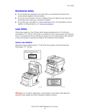 Page 12User Safety
Phaser® 6115MFP Multifunction Product
1-4
Maintenance Safety
■Do not attempt any maintenance procedure that is not specifically described in the 
documentation supplied with your product.
■Do not use aerosol cleaners. The use of supplies that are not approved may cause poor 
performance and could create a hazardous condition.
■Do not burn any consumables or routine maintenance items. For information on Xerox 
supplies recycling programs, go to www.xerox.com/gwa
.
Laser Safety
This product...