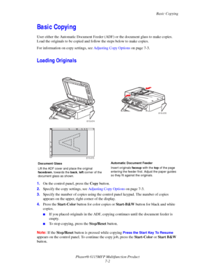 Page 114Basic Copying
Phaser® 6115MFP Multifunction Product
7-2
Basic Copying
User either the Automatic Document Feeder (ADF) or the document glass to make copies. 
Load the originals to be copied and follow the steps below to make copies.
For information on copy settings, see Adjusting Copy Options on page 7-3.
Loading Originals
1.On the control panel, press the Copy button.
2.Specify the copy settings, see Adjusting Copy Options on page 7-3.
3.Specify the number of copies using the control panel keypad. The...