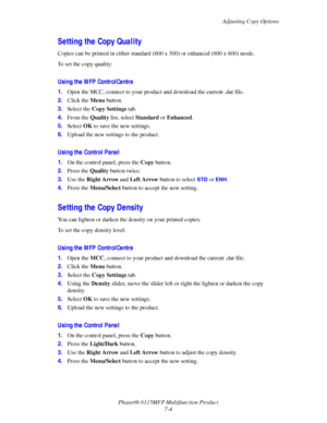 Page 116Adjusting Copy Options
Phaser® 6115MFP Multifunction Product
7-4
Setting the Copy Quality
Copies can be printed in either standard (600 x 300) or enhanced (600 x 600) mode. 
To set the copy quality:
Using the MFP ControlCentre
1.Open the MCC, connect to your product and download the current .dat file.
2.Click the Menu button.
3.Select the Copy Settings tab.
4.From the Quality list, select Standard or Enhanced.
5.Select OK to save the new settings.
6.Upload the new settings to the product.
Using the...