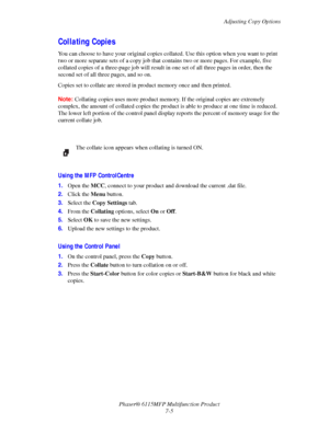 Page 117Adjusting Copy Options
Phaser® 6115MFP Multifunction Product
7-5
Collating Copies
You can choose to have your original copies collated. Use this option when you want to print 
two or more separate sets of a copy job that contains two or more pages. For example, five 
collated copies of a three-page job will result in one set of all three pages in order, then the 
second set of all three pages, and so on.
Copies set to collate are stored in product memory once and then printed. 
Note:Collating copies uses...