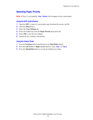 Page 118Adjusting Copy Options
Phaser® 6115MFP Multifunction Product
7-6
Selecting Paper Priority
Note:If Tray 2 is not installed, Tray 1 Select will not appear on the control panel.
Using the MFP ControlCentre
1.Open the MCC, connect to your product and download the current .dat file.
2.Click the Menu button.
3.Select the Copy Settings tab.
4.Select the default tray from the Paper Priority drop-down list.
5.Select OK to save the new settings.
6.Upload the new settings to the product.
Using the Control Panel...