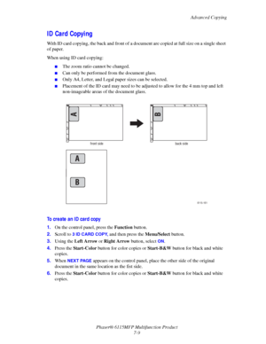 Page 121Advanced Copying
Phaser® 6115MFP Multifunction Product
7-9
ID Card Copying
With ID card copying, the back and front of a document are copied at full size on a single sheet 
of paper.
When using ID card copying:
■The zoom ratio cannot be changed.
■Can only be performed from the document glass.
■Only A4, Letter, and Legal paper sizes can be selected.
■Placement of the ID card may need to be adjusted to allow for the 4 mm top and left 
non-imageable areas of the document glass.
To create an ID card copy...