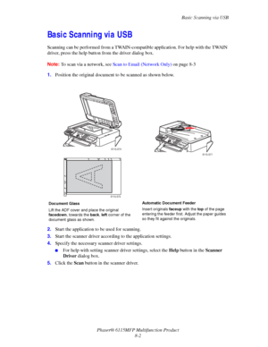 Page 124Basic Scanning via USB
Phaser® 6115MFP Multifunction Product
8-2
Basic Scanning via USB 
Scanning can be performed from a TWAIN-compatible application. For help with the TWAIN 
driver, press the help button from the driver dialog box.
Note:To scan via a network, see Scan to Email (Network Only) on page 8-3
1.Position the original document to be scanned as shown below.
2.Start the application to be used for scanning.
3.Start the scanner driver according to the application settings.
4.Specify the necessary...