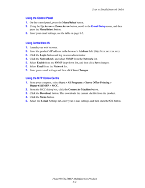 Page 126Scan to Email (Network Only)
Phaser® 6115MFP Multifunction Product
8-4
Using the Control Panel
1.On the control panel, press the Menu/Select button.
2.Using the Up Arrow or Down Arrow button, scroll to the 
E-mail Setup menu, and then 
press the Menu/Select button.
3.Enter your email settings, see the table on page 8-3.
Using CentreWare IS
1.Launch your web browser.
2.Enter the product’s IP address in the browser’s Address field (http://xxx.xxx.xxx.xxx). 
3.Click the Login button and log in as an...