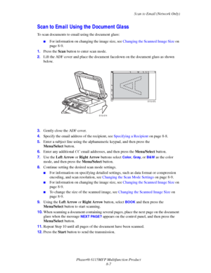 Page 129Scan to Email (Network Only)
Phaser® 6115MFP Multifunction Product
8-7
Scan to Email Using the Document Glass
To scan documents to email using the document glass:
■For information on changing the image size, see Changing the Scanned Image Size on 
page 8-9.
1.Press the Scan button to enter scan mode.
2.Lift the ADF cover and place the document facedown on the document glass as shown 
below.
3.Gently close the ADF cover.
4.Specify the email address of the recipient, see Specifying a Recipient on page...