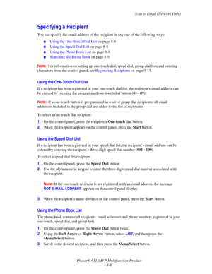 Page 130Scan to Email (Network Only)
Phaser® 6115MFP Multifunction Product
8-8
Specifying a Recipient
You can specify the email address of the recipient in any one of the following ways:
■Using the One-Touch Dial List on page 8-8
■Using the Speed Dial List on page 8-8
■Using the Phone Book List on page 8-8
■Searching the Phone Book on page 8-9
Note:For information on setting up one-touch dial, speed dial, group dial lists and entering 
characters from the control panel, see Registering Recipients on page 9-13....