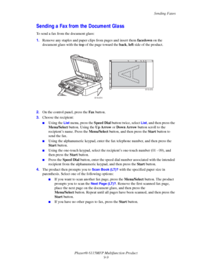 Page 140Sending Faxes
Phaser® 6115MFP Multifunction Product
9-9
Sending a Fax from the Document Glass
To send a fax from the document glass:
1.Remove any staples and paper clips from pages and insert them facedown on the 
document glass with the top of the page toward the back, left side of the product.
2.On the control panel, press the Fax button.
3.Choose the recipient:
■Using the List menu, press the Speed Dial button twice, select List, and then press the 
Menu/Select button. Using the Up Arrow or Down Arrow...