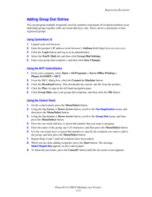 Page 150Registering Recipients
Phaser® 6115MFP Multifunction Product
9-19
Adding Group Dial Entries
You can program multiple frequently used fax numbers (maximum 50 recipient numbers in an 
individual group) together with one-touch dial keys only. There can be a maximum of nine 
registered groups. 
Using CentreWare IS
1.Launch your web browser.
2.Enter the product’s IP address in the browser’s Address field (http://xxx.xxx.xxx.xxx). 
3.Click the Login button and log in as an administrator.
4.Select the...