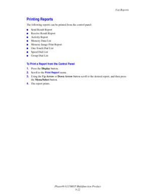 Page 153Fax Reports
Phaser® 6115MFP Multifunction Product
9-22
Printing Reports
The following reports can be printed from the control panel:
■Send Result Report
■Receive Result Report
■Activity Report
■Memory Data List
■Memory Image Print Report
■One-Touch Dial List
■Speed Dial List
■Group Dial List
To Print a Report from the Control Panel
1.Press the Display button.
2.Scroll to the 
Print Report menu.
3.Using the Up Arrow or Down Arrow button scroll to the desired report, and then press 
the Menu/Select...