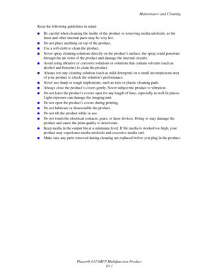 Page 160Maintenance and Cleaning
Phaser® 6115MFP Multifunction Product
10-3 Keep the following guidelines in mind:
■Be careful when cleaning the inside of the product or removing media misfeeds, as the 
fuser and other internal parts may be very hot.
■Do not place anything on top of the product.
■Use a soft cloth to clean the product.
■Never spray cleaning solutions directly on the product’s surface; the spray could penetrate 
through the air vents of the product and damage the internal circuits.
■Avoid using...