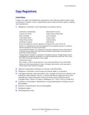 Page 17Copy Regulations
Phaser® 6115MFP Multifunction Product
1-9
Copy Regulations
United States
Congress, by statute, has forbidden the reproduction of the following subjects under certain 
circumstances. Penalties of fine or imprisonment may be imposed on those guilty of making 
such reproductions.
1.Obligations or Securities of the United States Government, such as:
2.Adjusted Compensation Certificates for Veterans of the World Wars.
3.Obligations or Securities of any Foreign Government, Bank, or...