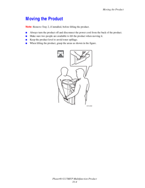Page 161Moving the Product
Phaser® 6115MFP Multifunction Product
10-4
Moving the Product
Note:Remove Tray 2, if installed, before lifting the product.
■Always turn the product off and disconnect the power cord from the back of the product.
■Make sure two people are available to lift the product when moving it. 
■Keep the product level to avoid toner spillage.
■When lifting the product, grasp the areas as shown in the figure.
 
6115-042
32 kg
70.5 lbs
Downloaded From ManualsPrinter.com Manuals 