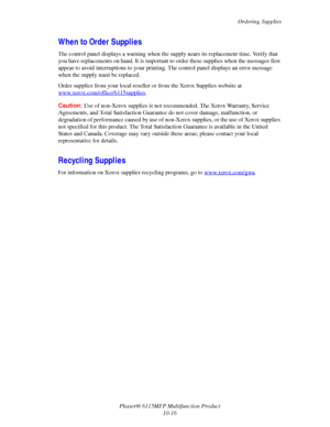 Page 173Ordering Supplies
Phaser® 6115MFP Multifunction Product
10-16
When to Order Supplies
The control panel displays a warning when the supply nears its replacement time. Verify that 
you have replacements on hand. It is important to order these supplies when the messages first 
appear to avoid interruptions to your printing. The control panel displays an error message 
when the supply must be replaced.
Order supplies from your local reseller or from the Xerox Supplies website at...