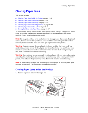 Page 177Clearing Paper Jams
Phaser® 6115MFP Multifunction Product
11-4
Clearing Paper Jams
This section includes:
■Clearing Paper Jams Inside the Product on page 11-4
■Clearing Paper Jams from Tray 1 on page 11-9
■Clearing Paper Jams from Tray 2 on page 11-11
■Clearing Paper Jams in the Duplex Unit on page 11-13
■Clearing Paper Jams in the ADF on page 11-14
■Solving Problems with Paper Jams on page 11-17
To avoid damage, always remove misfed media gently, without tearing it. Any piece of media 
left in the...