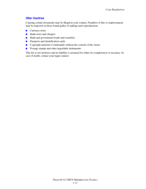 Page 19Copy Regulations
Phaser® 6115MFP Multifunction Product
1-11
Other Countries
Copying certain documents may be illegal in your country. Penalties of fine or imprisonment 
may be imposed on those found guilty of making such reproductions.
■Currency notes
■Bank notes and cheques
■Bank and government bonds and securities
■Passports and identification cards
■Copyright material or trademarks without the consent of the owner
■Postage stamps and other negotiable instruments
This list is not inclusive and no...