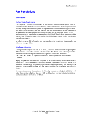 Page 20Fax Regulations
Phaser® 6115MFP Multifunction Product
1-12
Fax Regulations
United States
Fax Send Header Requirements
The Telephone Consumer Protection Act of 1991 makes it unlawful for any person to use a 
computer or other electronic device, including a fax machine, to send any message unless such 
message clearly contains in a margin at the top or bottom of each transmitted page or on the 
first page of the transmission, the date and time it is sent and an identification of the business 
or other...