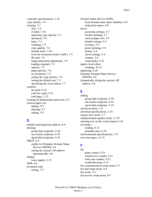 Page 213Index
Phaser® 6115MFP Multifunction Product
Index-2 controller specifications, 1-18
copy density, 7-4
copying, 7-1
2in1, 7-8
2-sided, 7-10
adjusting copy options, 7-3
advanced, 7-8
basic, 7-2
collating, 7-5
copy quality, 7-4
default mode, 3-10
from the document feeder (ADF), 7-2
ID card, 7-9
image placement adjustment, 7-8
loading originals, 7-2
options, 7-3
paper priority, 7-6
set document, 7-3
setting the copy density, 7-4
setting the default tray, 7-3
specifying the zoom ration, 7-7
counters
fax...