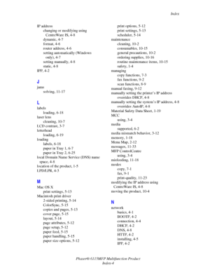 Page 215Index
Phaser® 6115MFP Multifunction Product
Index-4 IP address
changing or modifying using 
CentreWare IS, 4-8
dynamic, 4-7
format, 4-6
router address, 4-6
setting automatically (Windows 
only), 4-7
setting manually, 4-8
static, 4-8
IPP, 4-2
J
jams
solving, 11-17
L
labels
loading, 6-18
laser lens
cleaning, 10-7
LCD contrast, 3-7
letterhead
loading, 6-19
loading
labels, 6-18
paper in Tray 1, 6-7
paper in Tray 2, 6-25
local Domain Name Service (DNS) name 
space, 4-8
location of the product, 1-5
LPD/LPR,...