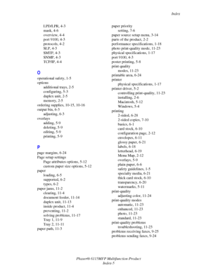 Page 216Index
Phaser® 6115MFP Multifunction Product
Index-5 LPD/LPR, 4-3
mask, 4-6
overview, 4-4
port 9100, 4-3
protocols, 4-2
SLP, 4-3
SMTP, 4-3
SNMP, 4-3
TCP/IP, 4-4
O
operational safety, 1-5
options
additional trays, 2-5
configuring, 5-3
duplex unit, 2-5
memory, 2-5
ordering supplies, 10-15, 10-16
output bin, 6-3
adjusting, 6-3
overlays
adding, 5-9
deleting, 5-9
editing, 5-9
printing, 5-9
P
page margins, 6-24
Page setup settings
Page attributes options, 5-12
custom paper size options, 5-12
paper
loading, 6-5...