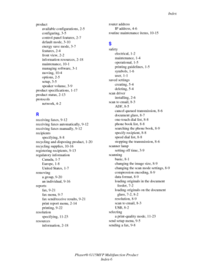 Page 217Index
Phaser® 6115MFP Multifunction Product
Index-6 product
available configurations, 2-5
configuring, 3-5
control panel features, 2-7
default mode, 3-10
energy save mode, 3-7
features, 2-4
front view, 2-2
information resources, 2-18
maintenance, 10-1
managing software, 3-1
moving, 10-4
options, 2-5
setup, 3-5
speaker volume, 3-9
product specifications, 1-17
product status, 2-13
protocols
network, 4-2
R
receiving faxes, 9-12
receiving faxes automatically, 9-12
receiving faxes manually, 9-12
recipients...
