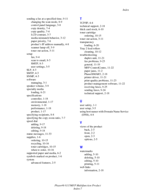 Page 218Index
Phaser® 6115MFP Multifunction Product
Index-7 sending a fax at a specified time, 9-11
changing the scan mode, 8-9
control panel language, 3-8
copy density, 7-4
copy quality, 7-4
LCD contrast, 3-7
media mismatch behavior, 3-12
paper priority, 7-6
product’s IP address manually, 4-8
scanner lamp off, 3-9
toner out action, 3-11
setup
fax, 9-4
scan to email, 8-3
SMTP, 8-3
user settings, 3-5
SLP, 4-3
SMTP, 4-3
SNMP, 4-3
software
managing, 3-1
speaker volume, 3-9
specialty media
loading, 6-21...