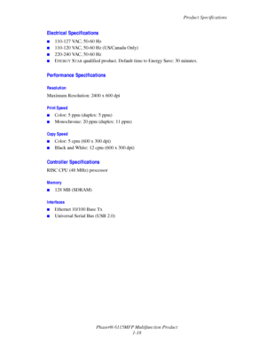 Page 26Product Specifications
Phaser® 6115MFP Multifunction Product
1-18
Electrical Specifications
■110-127 VAC, 50-60 Hz 
■110-120 VAC, 50-60 Hz (US/Canada Only)
■220-240 VAC, 50-60 Hz
■ENERGY STAR qualified product. Default time to Energy Save: 30 minutes.
Performance Specifications
Resolution
Maximum Resolution: 2400 x 600 dpi
Print Speed
■Color: 5 ppm (duplex: 5 ppm)
■Monochrome: 20 ppm (duplex: 11 ppm)
Copy Speed
■Color: 5 cpm (600 x 300 dpi)
■Black and White: 12 cpm (600 x 300 dpi)
Controller...