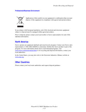 Page 29Product Recycling and Disposal
Phaser® 6115MFP Multifunction Product
1-21
Professional/Business Environment
In accordance with European legislation, end of life electrical and electronic equipment 
subject to disposal must be managed within agreed procedures.
Prior to disposal, please contact your local reseller or Xerox representative for end of life 
takeback information.
North America
Xerox operates an equipment takeback and reuse/recycle program. Contact your Xerox sales 
representative...