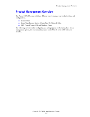 Page 49Product Management Overview
Phaser® 6115MFP Multifunction Product
3-2
Product Management Overview
The Phaser 6115MFP comes with three different ways to manage your product settings and 
configurations. 
■Control Panel
■CentreWare Internet Service (CentreWare IS) (Network Only)
■MFP ControlCentre (USB and Windows Only)
The following sections outline configuring and setting up your product using these device 
management options, it is recommended you use CentreWare IS or the MCC whenever 
possible....