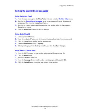 Page 55Configuring the Product
Phaser® 6115MFP Multifunction Product
3-8
Setting the Control Panel Language
Using the Control Panel
1.From the main screen, press the Menu/Select button to enter the Machine Setup menu.
2.Scroll to the 
Control Panel Language menu, or press number 5 on the alphanumeric 
keypad, and then press the Menu/Select button.
3.Scroll to the correct control panel language for your product using the Up Arrow or 
Down Arrow button.
4.Press the Menu/Select button to save the settings.
Using...