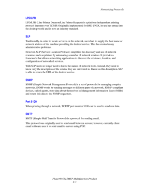 Page 64Networking Protocols
Phaser® 6115MFP Multifunction Product
4-3
LPD/LPR
LPD/LPR (Line Printer Daemon/Line Printer Request) is a platform-independent printing 
protocol that runs over TCP/IP. Originally implemented for BSD UNIX, its use has spread into 
the desktop world and is now an industry standard. 
SLP
Traditionally, in order to locate services on the network, users had to supply the host name or 
network address of the machine providing the desired service. This has created many 
administrative...