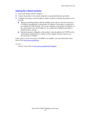 Page 66Networking Protocols
Phaser® 6115MFP Multifunction Product
4-5
Installing Over a Network Connection
1.Turn on the product and the computer.
2.Connect the product to the network using the recommended hardware and cables.
3.Configure the product’s network address, which is required to identify the product on the 
network. 
■Windows operating products: Run the installer on the Software and Documentation 
CD-ROM to automatically set the product’s IP address if the product is connected to 
an established...