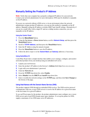 Page 69Methods of Setting the Product’s IP Address
Phaser® 6115MFP Multifunction Product
4-8
Manually Setting the Product’s IP Address
Note:Verify that your computer has a properly configured IP address for your network. 
Contact your network administrator for more information. DNS must be disabled to manually 
set the IP address.
If you are on a network without a DNS server, or in an environment where the network 
administrator assigns product IP addresses, you can use this method to manually set the IP...