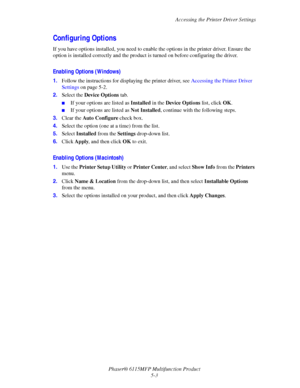 Page 72Accessing the Printer Driver Settings
Phaser® 6115MFP Multifunction Product
5-3
Configuring Options
If you have options installed, you need to enable the options in the printer driver. Ensure the 
option is installed correctly and the product is turned on before configuring the driver.
Enabling Options (Windows)
1.Follow the instructions for displaying the printer driver, see Accessing the Printer Driver 
Settings on page 5-2.
2.Select the Device Options tab.
■If your options are listed as Installed in...