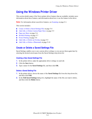 Page 73Using the Windows Printer Driver
Phaser® 6115MFP Multifunction Product
5-4
Using the Windows Printer Driver 
This section details many of the Xerox printer driver features that are available, includes more 
information about these features, and information about how to use the feature in the driver.
Note:For information about scan driver features, see Scanning on page 8-1.
This section includes:
■Create or Delete a Saved Settings File on page 5-4
■Add, Edit, or Delete Custom Paper Sizes on page 5-5...