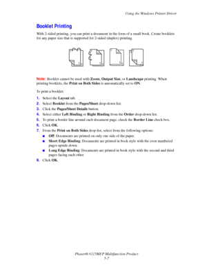 Page 76Using the Windows Printer Driver
Phaser® 6115MFP Multifunction Product
5-7
Booklet Printing
With 2-sided printing, you can print a document in the form of a small book. Create booklets 
for any paper size that is supported for 2-sided (duplex) printing. 
Note:Booklet cannot be used with Zoom, Output Size, or Landscape printing. When 
printing booklets, the Print on Both Sides is automatically set to ON.
To print a booklet:
1.Select the Layout tab.
2.Select Booklet from the Pages/Sheet drop-down list....