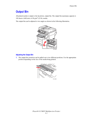 Page 87Output Bin
Phaser® 6115MFP Multifunction Product
6-3
Output Bin
All printed media is output to the facedown, output bin. The output bin maximum capacity is 
100 sheets (A4/Letter) of 80 g/m
2 (22 lb.) media.
The output bin can be adjusted to two angles as shown in the following illustration.
Adjusting the Output Bin
1.The output bin extension can be pulled out to two different positions. Use the appropriate 
position depending on the size of the media being printed.
6115-085
6115-088
Downloaded From...