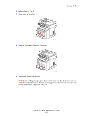 Page 96Loading Media
Phaser® 6115MFP Multifunction Product
6-12 To load envelopes in Tray 1:
1.Remove the lid from Tray 1.
2.Open the front panel of the tray, if necessary.
3.Remove any media from the tray.
Note:Before loading envelopes, press them down to make sure that all the air is removed, 
and make sure that the folds of the flaps are firmly pressed; Otherwise, the envelopes may 
become wrinkled and a paper jam can occur.
6115-012
6115-098
Downloaded From ManualsPrinter.com Manuals 