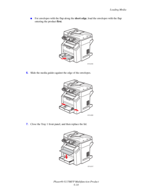 Page 98Loading Media
Phaser® 6115MFP Multifunction Product
6-14
■For envelopes with the flap along the short edge, load the envelopes with the flap 
entering the product first.
6.Slide the media guides against the edge of the envelopes.
7.Close the Tray 1 front panel, and then replace the lid.
6115-018
6115-020
6115-017
Downloaded From ManualsPrinter.com Manuals 