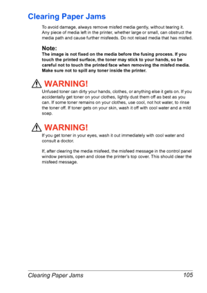 Page 112Clearing Paper Jams 105
Clearing Paper Jams 
To avoid damage, always remove misfed media gently, without tearing it. 
Any
 piece of media left in the printer, whether large or small, can obstruct the 
media path and cause further misfeeds. Do not reload media that has misfed.
Note:
The image is not fixed on the media before the fusing process. If you 
touch the printed surface, the toner may stick to your hands, so be 
careful not to touch the printed face when removing the misfed media. 
Make sure not...